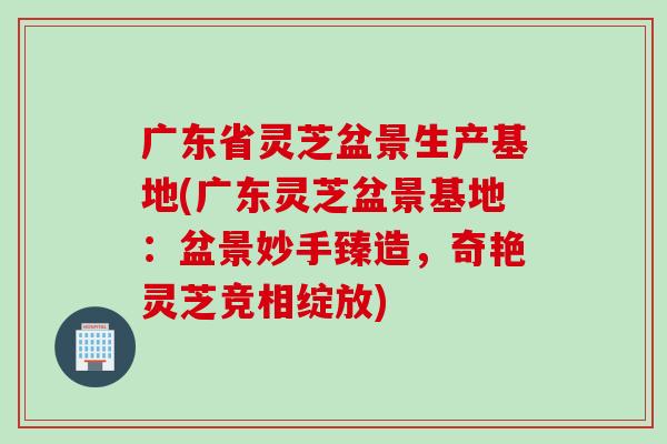 广东省灵芝盆景生产基地(广东灵芝盆景基地：盆景妙手臻造，奇艳灵芝竞相绽放)
