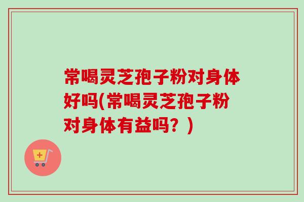 常喝灵芝孢子粉对身体好吗(常喝灵芝孢子粉对身体有益吗？)