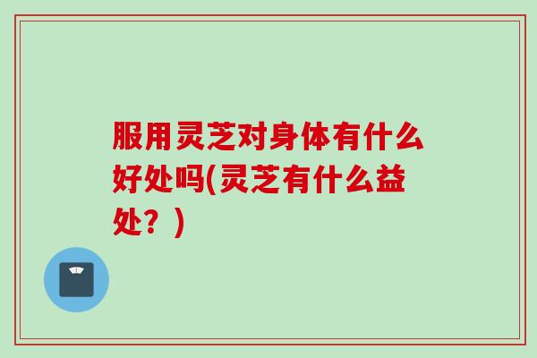 服用灵芝对身体有什么好处吗(灵芝有什么益处？)