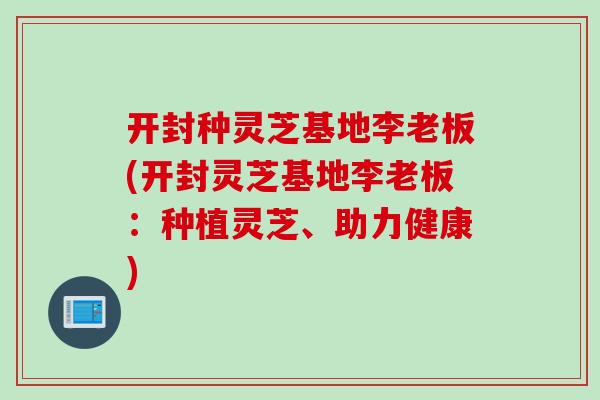 开封种灵芝基地李老板(开封灵芝基地李老板：种植灵芝、助力健康)