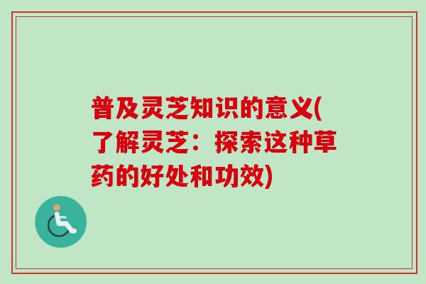 普及灵芝知识的意义(了解灵芝：探索这种草药的好处和功效)