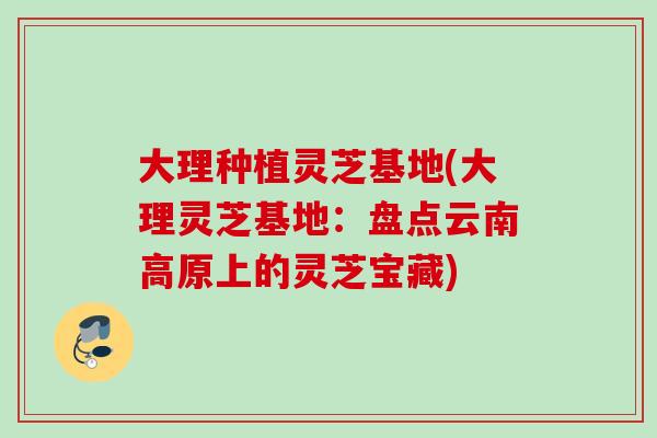 大理种植灵芝基地(大理灵芝基地:盘点云南高原上的灵芝宝藏) 大理种植灵芝基地(大理灵芝基地:盘点云南高原上的灵芝宝藏)