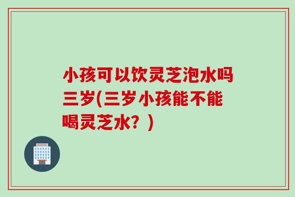 小孩可以饮灵芝泡水吗三岁(三岁小孩能不能喝灵芝水?) 小孩可以饮灵芝泡水吗三岁(三岁小孩能不能喝灵芝水?)