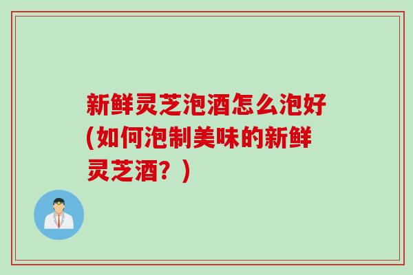 新鲜灵芝泡酒怎么泡好(如何泡制美味的新鲜灵芝酒?) 新鲜灵芝泡酒怎么泡好(如何泡制美味的新鲜灵芝酒?)