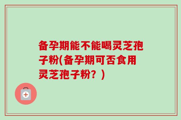 备孕期能不能喝灵芝孢子粉(备孕期可否食用灵芝孢子粉?) 备孕期能不能喝灵芝孢子粉(备孕期可否食用灵芝孢子粉?)