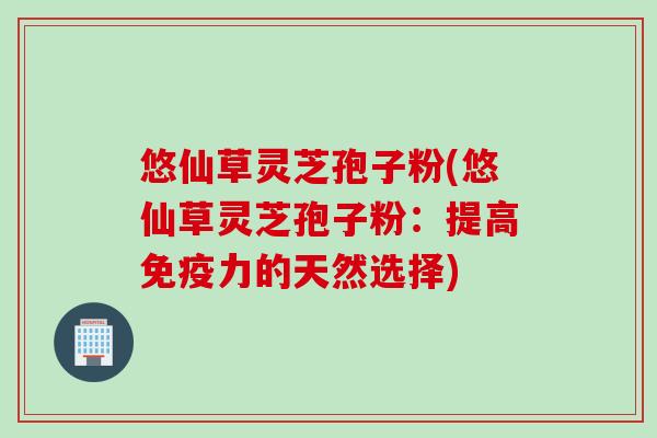 悠仙草灵芝孢子粉(悠仙草灵芝孢子粉:提高免疫力的天然选择) 悠仙草灵芝孢子粉(悠仙草灵芝孢子粉:提高免疫力的天然选择)