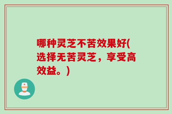 哪种灵芝不苦效果好(选择无苦灵芝，享受高效益。)