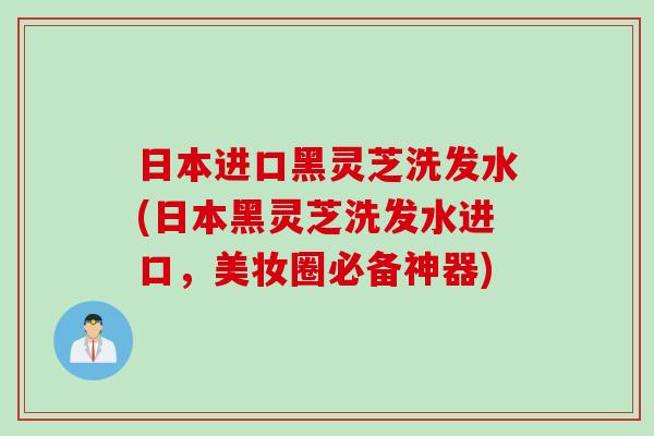 日本进口黑灵芝洗发水(日本黑灵芝洗发水进口，美妆圈必备神器)
