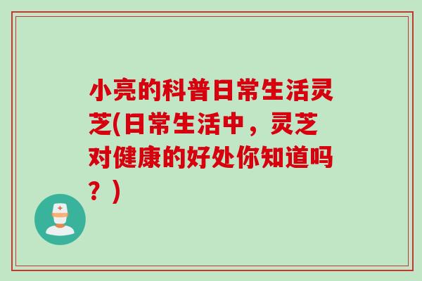 小亮的科普日常生活灵芝(日常生活中，灵芝对健康的好处你知道吗？)