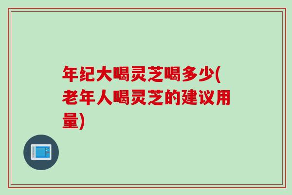 年纪大喝灵芝喝多少(老年人喝灵芝的建议用量) 年纪大喝灵芝喝多少(老年人喝灵芝的建议用量)