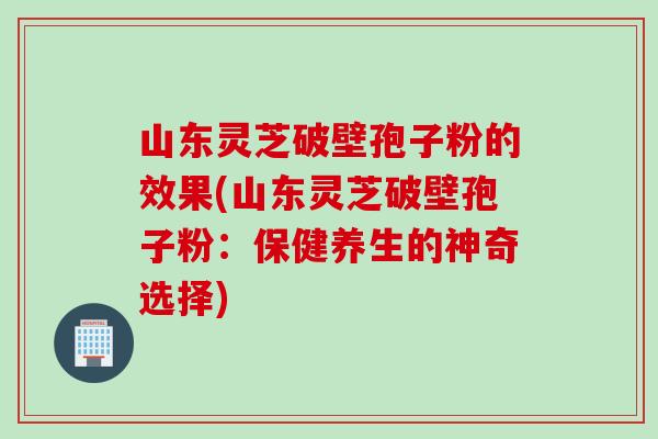 山东灵芝破壁孢子粉的效果(山东灵芝破壁孢子粉：保健养生的神奇选择)