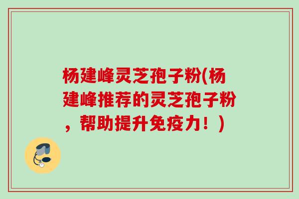 杨建峰灵芝孢子粉(杨建峰推荐的灵芝孢子粉,帮助提升免疫力!) 杨建峰灵芝孢子粉(杨建峰推荐的灵芝孢子粉,帮助提升免疫力!)