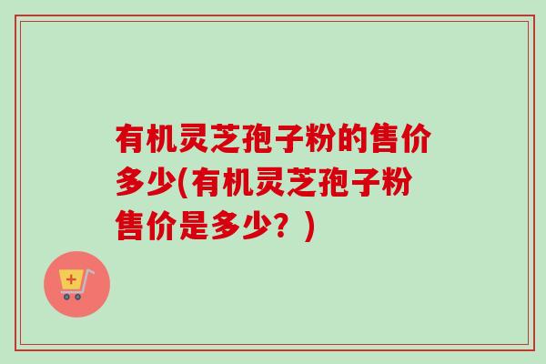 有机灵芝孢子粉的售价多少(有机灵芝孢子粉售价是多少？)