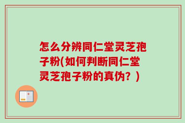 怎么分辨同仁堂灵芝孢子粉(如何判断同仁堂灵芝孢子粉的真伪？)