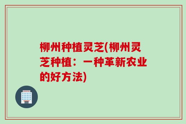 柳州种植灵芝(柳州灵芝种植：一种革新农业的好方法)