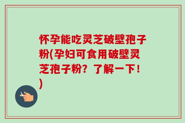 怀孕能吃灵芝破壁孢子粉(孕妇可食用破壁灵芝孢子粉？了解一下！)