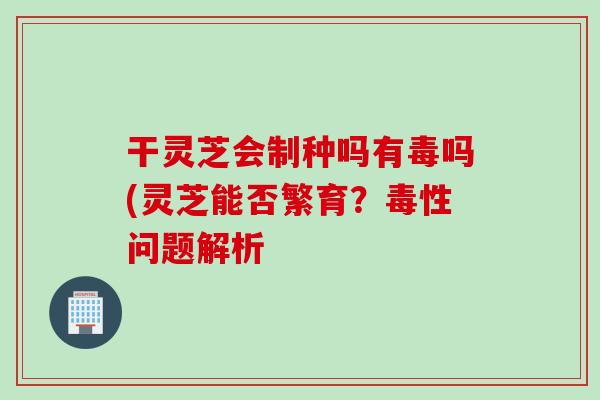 干灵芝会制种吗有毒吗(灵芝能否繁育?毒性问题解析 干灵芝会制种吗有毒吗(灵芝能否繁育?毒性问题解析