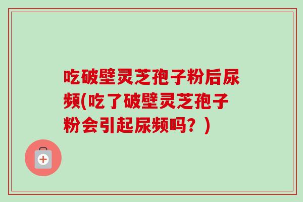 吃破壁灵芝孢子粉后尿频(吃了破壁灵芝孢子粉会引起尿频吗？)