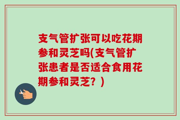 支气管扩张可以吃花期参和灵芝吗(支气管扩张患者是否适合食用花期参和灵芝?) 支气管扩张可以吃花期参和灵芝吗(支气管扩张患者是否适合食用花期参和灵芝?)