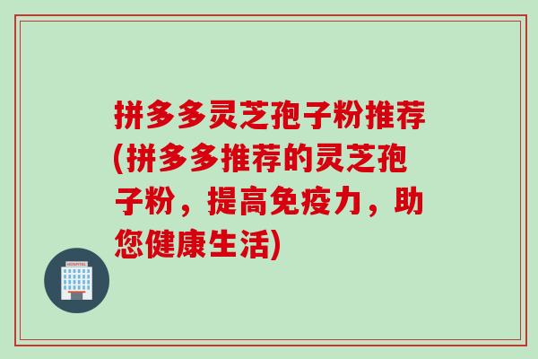 拼多多灵芝孢子粉推荐(拼多多推荐的灵芝孢子粉，提高免疫力，助您健康生活)