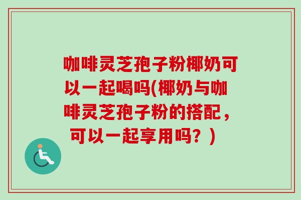 咖啡灵芝孢子粉椰奶可以一起喝吗(椰奶与咖啡灵芝孢子粉的搭配， 可以一起享用吗？)