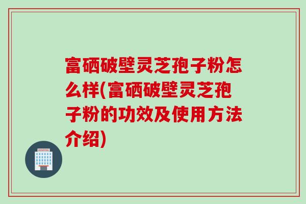 富硒破壁灵芝孢子粉怎么样(富硒破壁灵芝孢子粉的功效及使用方法介绍)