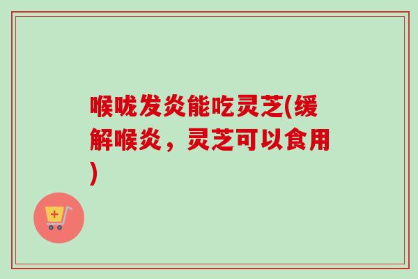 喉咙发炎能吃灵芝(缓解喉炎，灵芝可以食用)