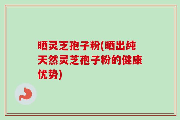 晒灵芝孢子粉(晒出纯天然灵芝孢子粉的健康优势)