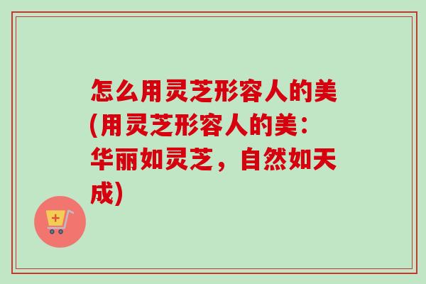 怎么用灵芝形容人的美(用灵芝形容人的美：华丽如灵芝，自然如天成)