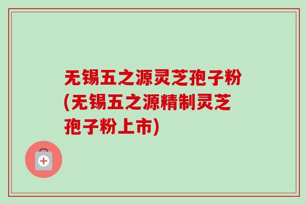 无锡五之源灵芝孢子粉(无锡五之源精制灵芝孢子粉上市) 无锡五之源灵芝孢子粉(无锡五之源精制灵芝孢子粉上市)
