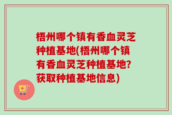 梧州哪个镇有香灵芝种植基地(梧州哪个镇有香灵芝种植基地?获取种植基地信息) 梧州哪个镇有香灵芝种植基地(梧州哪个镇有香灵芝种植基地?获取种植基地信息)
