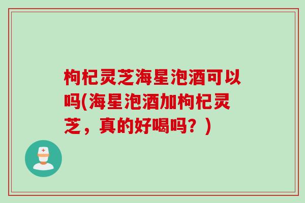 枸杞灵芝海星泡酒可以吗(海星泡酒加枸杞灵芝，真的好喝吗？)