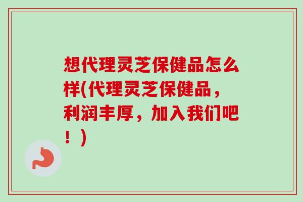 想代理灵芝保健品怎么样(代理灵芝保健品，利润丰厚，加入我们吧！)