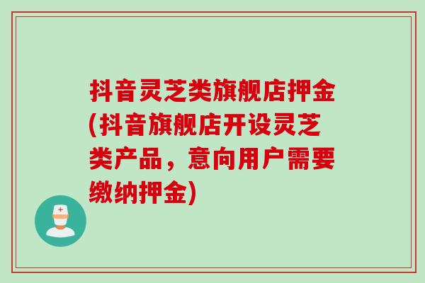 抖音灵芝类旗舰店押金(抖音旗舰店开设灵芝类产品，意向用户需要缴纳押金)