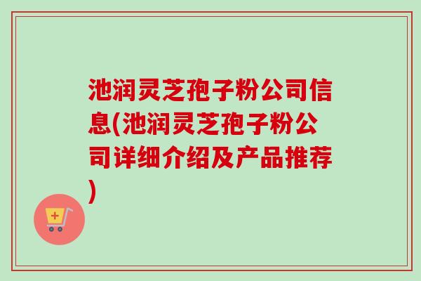 池润灵芝孢子粉公司信息(池润灵芝孢子粉公司详细介绍及产品推荐)