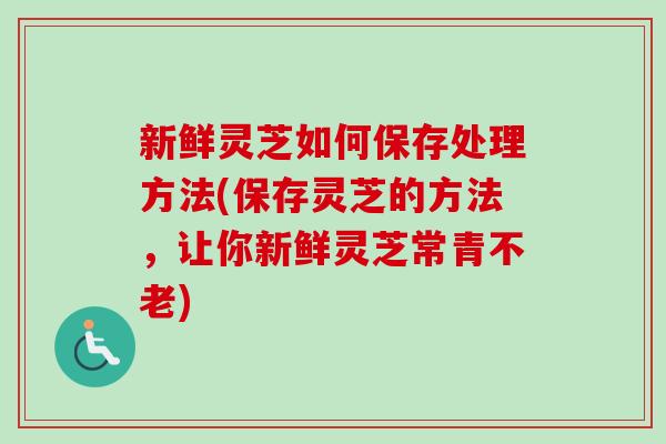 新鲜灵芝如何保存处理方法(保存灵芝的方法，让你新鲜灵芝常青不老)