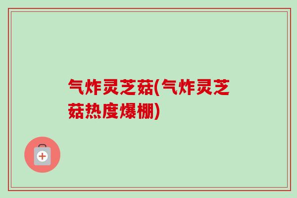 气炸灵芝菇(气炸灵芝菇热度爆棚)