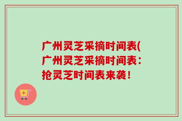 广州灵芝采摘时间表(广州灵芝采摘时间表：抢灵芝时间表来袭！
