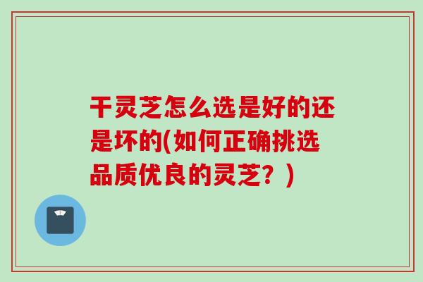 干灵芝怎么选是好的还是坏的(如何正确挑选品质优良的灵芝？)