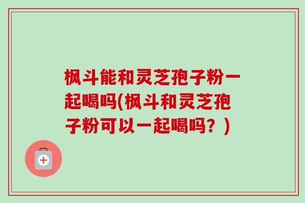 枫斗能和灵芝孢子粉一起喝吗(枫斗和灵芝孢子粉可以一起喝吗?) 枫斗能和灵芝孢子粉一起喝吗(枫斗和灵芝孢子粉可以一起喝吗?)
