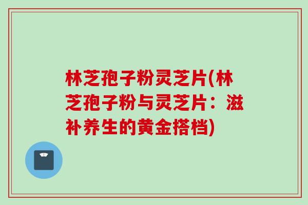 林芝孢子粉灵芝片(林芝孢子粉与灵芝片:滋补养生的黄金搭档) 林芝孢子粉灵芝片(林芝孢子粉与灵芝片:滋补养生的黄金搭档)