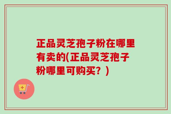 正品灵芝孢子粉在哪里有卖的(正品灵芝孢子粉哪里可购买？)