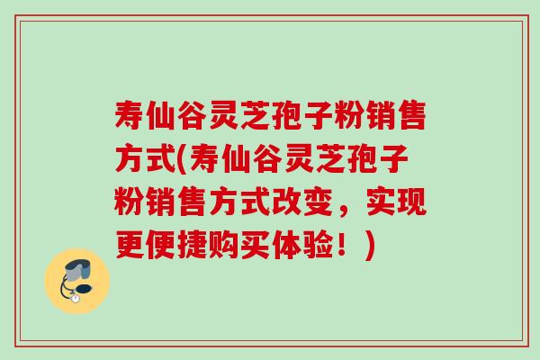 寿仙谷灵芝孢子粉销售方式(寿仙谷灵芝孢子粉销售方式改变，实现更便捷购买体验！)