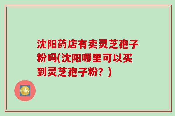 沈阳药店有卖灵芝孢子粉吗(沈阳哪里可以买到灵芝孢子粉？)