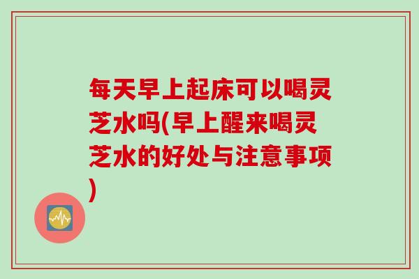 每天早上起床可以喝灵芝水吗(早上醒来喝灵芝水的好处与注意事项)