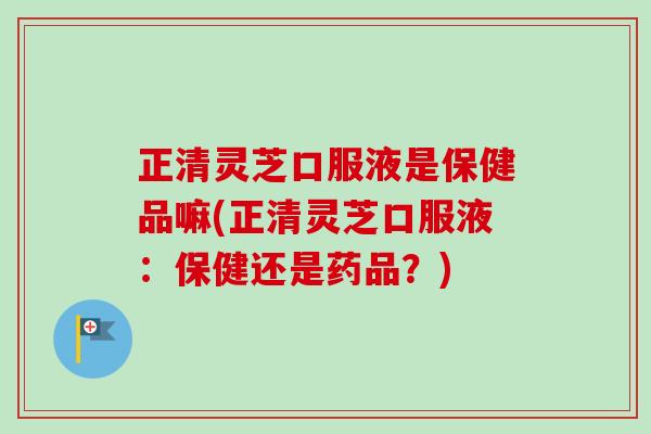 正清灵芝口服液是保健品嘛(正清灵芝口服液：保健还是药品？)