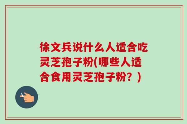徐文兵说什么人适合吃灵芝孢子粉(哪些人适合食用灵芝孢子粉？)