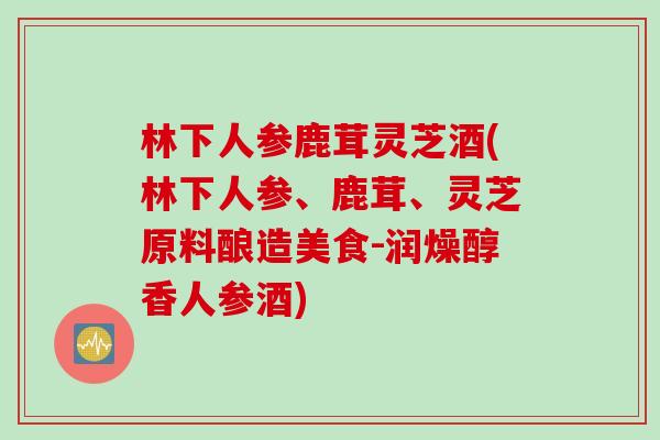 林下人参鹿茸灵芝酒(林下人参、鹿茸、灵芝原料酿造美食-润燥醇香人参酒)