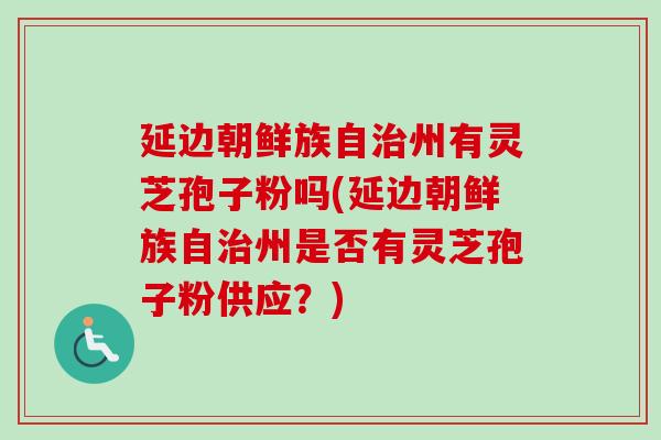 延边朝鲜族自州有灵芝孢子粉吗(延边朝鲜族自州是否有灵芝孢子粉供应?) 延边朝鲜族自州有灵芝孢子粉吗(延边朝鲜族自州是否有灵芝孢子粉供应?)