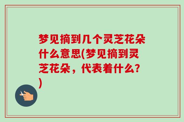 梦见摘到几个灵芝花朵什么意思(梦见摘到灵芝花朵，代表着什么？)